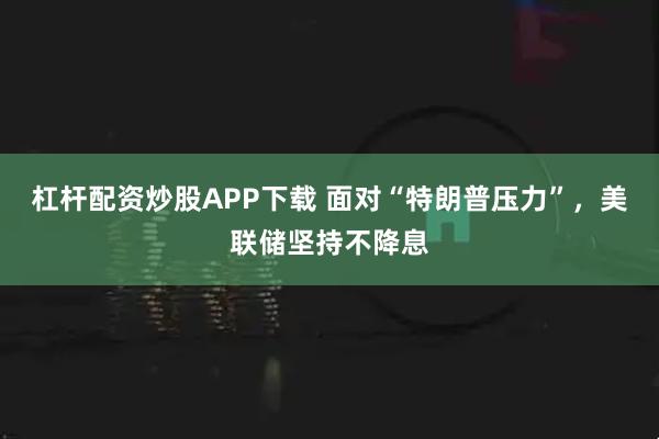 杠杆配资炒股APP下载 面对“特朗普压力”，美联储坚持不降息
