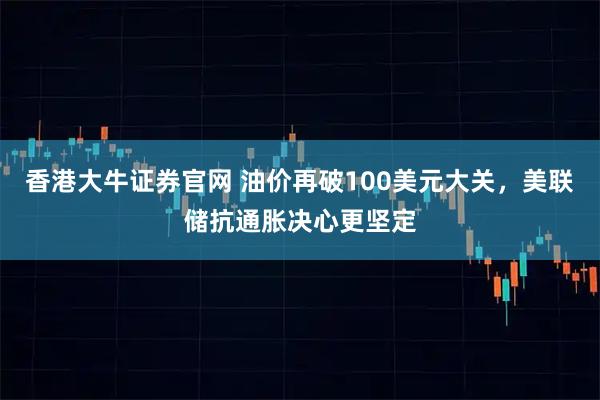 香港大牛证券官网 油价再破100美元大关，美联储抗通胀决心更坚定